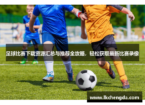 足球比赛下载资源汇总与推荐全攻略，轻松获取最新比赛录像