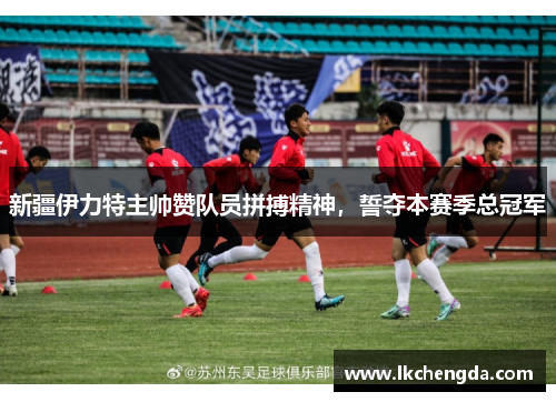 新疆伊力特主帅赞队员拼搏精神，誓夺本赛季总冠军