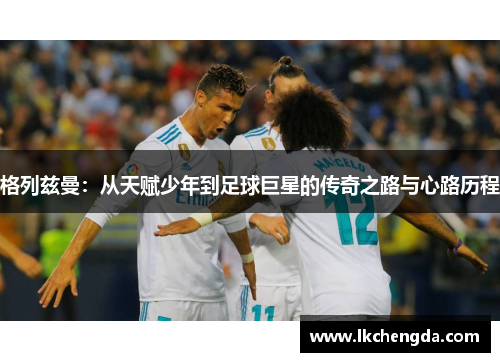 格列兹曼：从天赋少年到足球巨星的传奇之路与心路历程