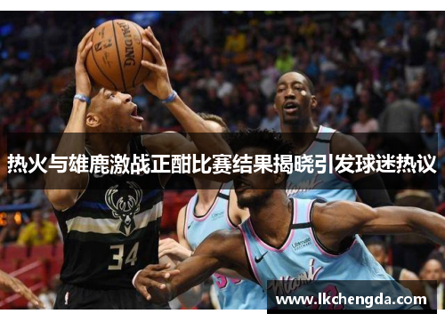 热火与雄鹿激战正酣比赛结果揭晓引发球迷热议