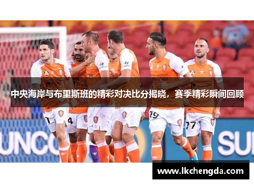 中央海岸与布里斯班的精彩对决比分揭晓，赛季精彩瞬间回顾
